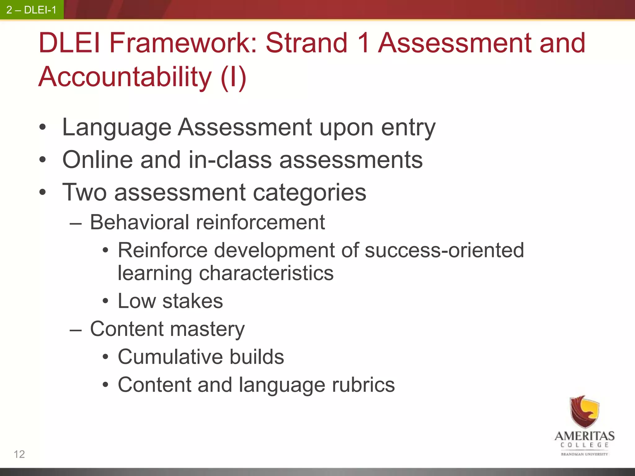 2 – DLEI-1


      DLEI Framework: Strand 1 Assessment and
      Accountability (I)
      • Language Assessment upon entry
      • Online and in-class assessments
      • Two assessment categories
             – Behavioral reinforcement
                • Reinforce development of success-oriented
                  learning characteristics
                • Low stakes
             – Content mastery
                • Cumulative builds
                • Content and language rubrics


 12
 