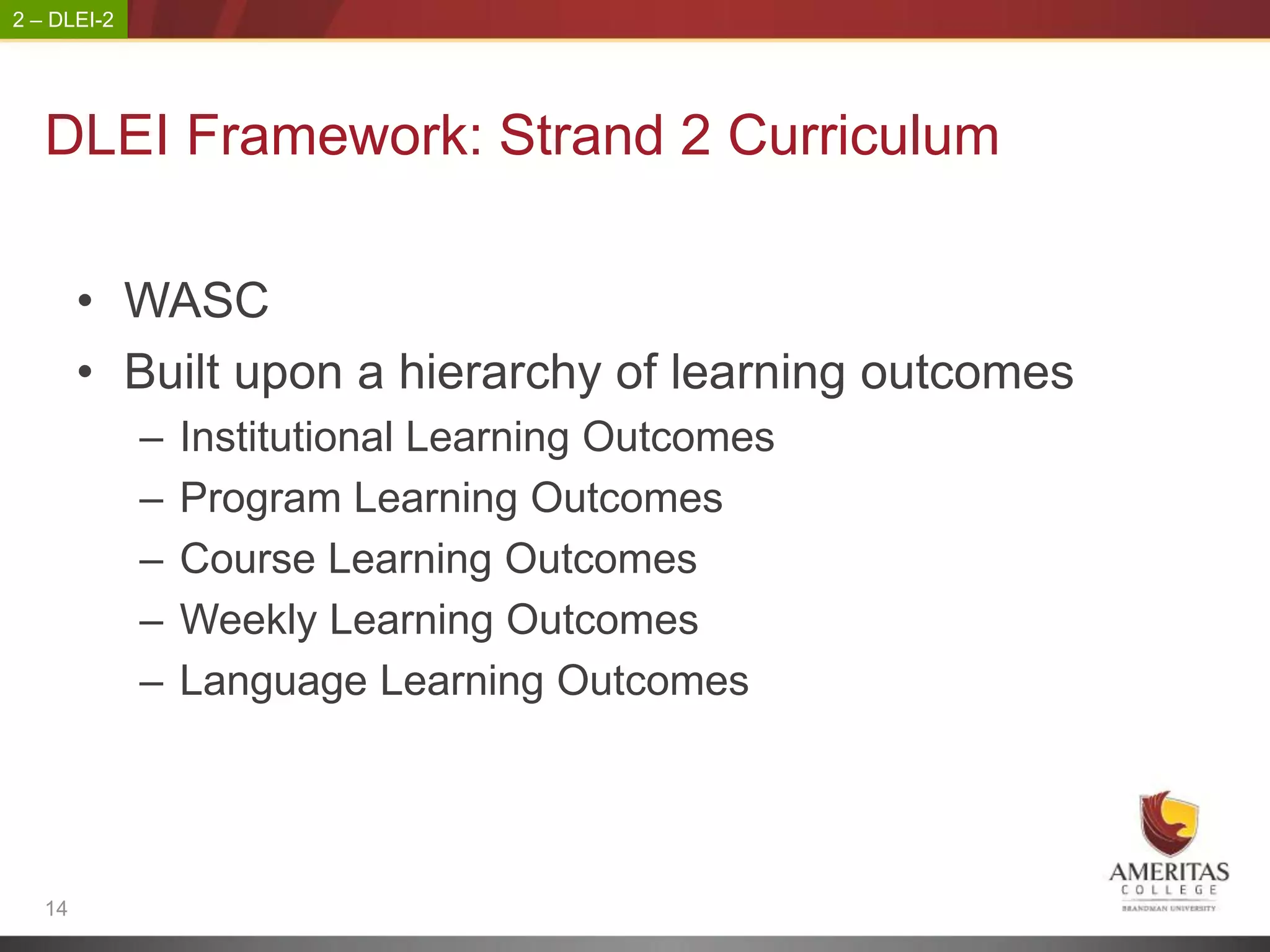 2 – DLEI-2




   DLEI Framework: Strand 2 Curriculum

        • WASC
        • Built upon a hierarchy of learning outcomes
             –   Institutional Learning Outcomes
             –   Program Learning Outcomes
             –   Course Learning Outcomes
             –   Weekly Learning Outcomes
             –   Language Learning Outcomes




   14
 