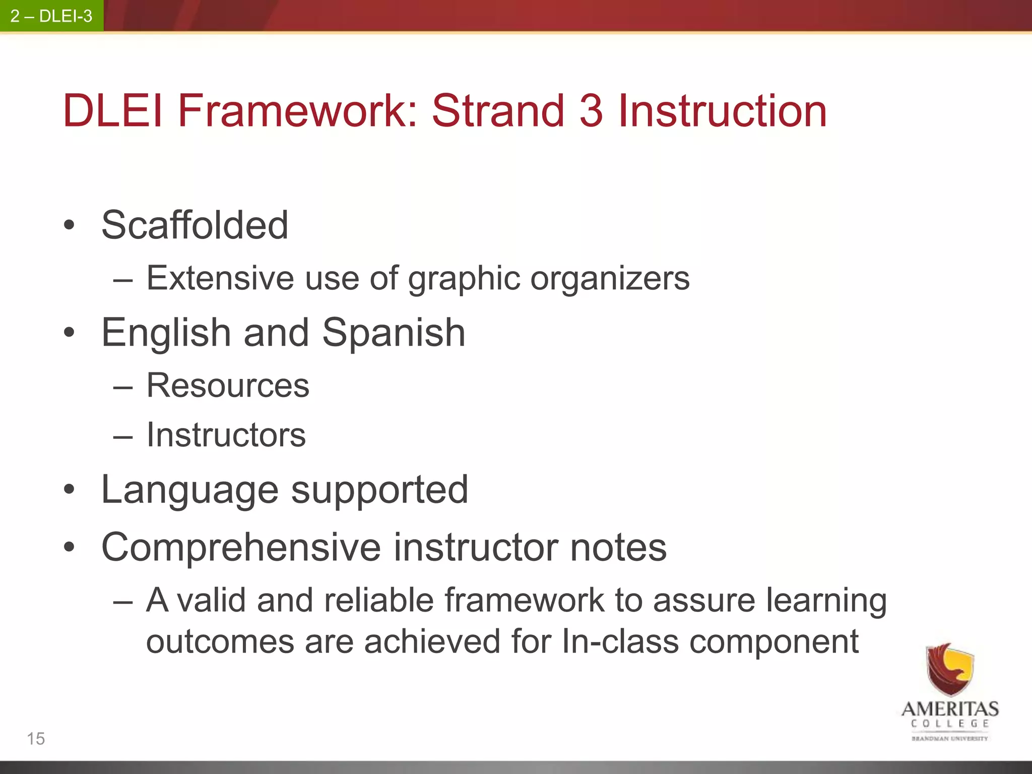 2 – DLEI-3




      DLEI Framework: Strand 3 Instruction

      • Scaffolded
             – Extensive use of graphic organizers
      • English and Spanish
             – Resources
             – Instructors
      • Language supported
      • Comprehensive instructor notes
             – A valid and reliable framework to assure learning
               outcomes are achieved for In-class component

 15
 