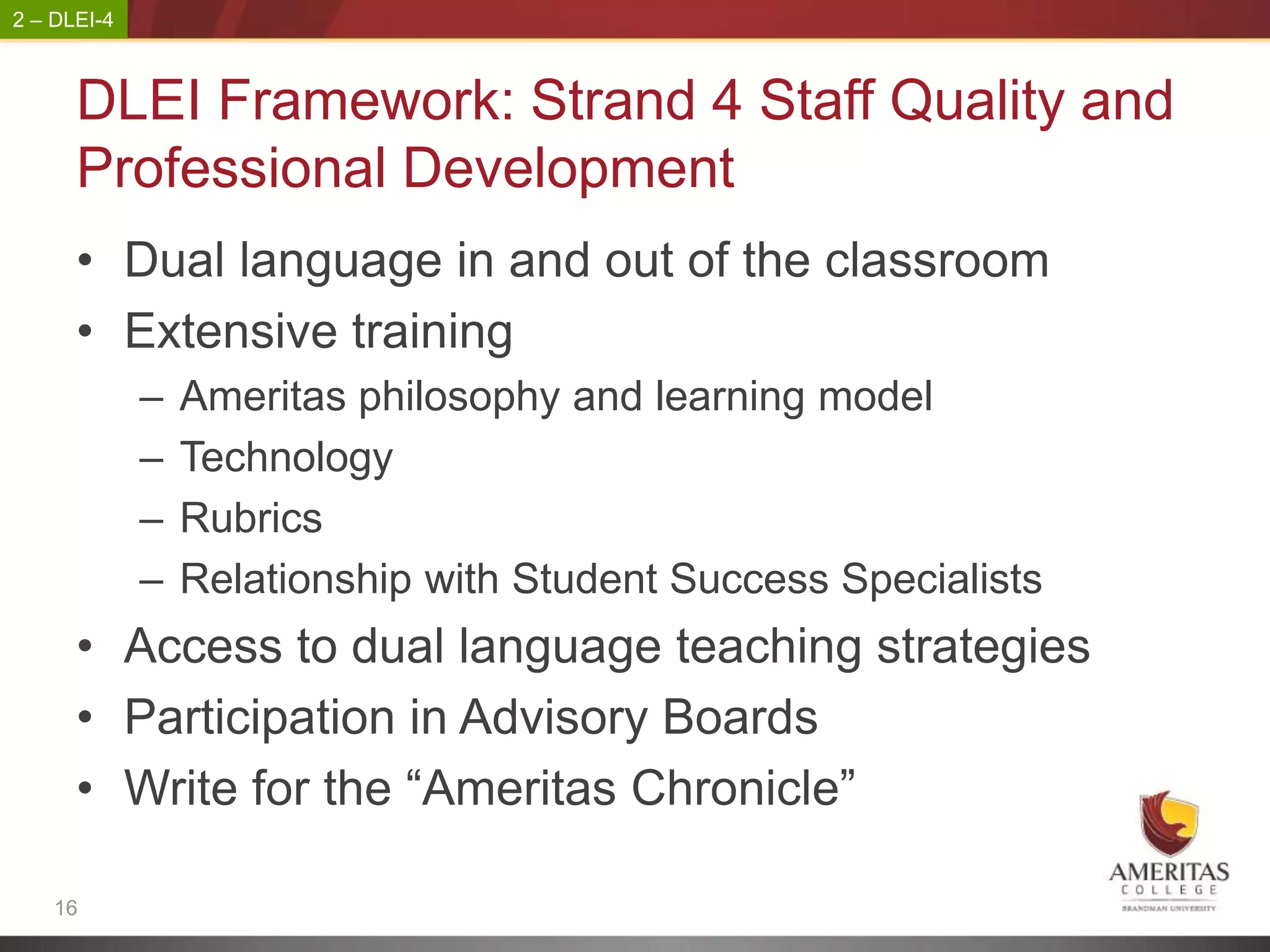 2 – DLEI-4



      DLEI Framework: Strand 4 Staff Quality and
      Professional Development
      • Dual language in and out of the classroom
      • Extensive training
             –   Ameritas philosophy and learning model
             –   Technology
             –   Rubrics
             –   Relationship with Student Success Specialists
      • Access to dual language teaching strategies
      • Participation in Advisory Boards
      • Write for the “Ameritas Chronicle”

    16
 