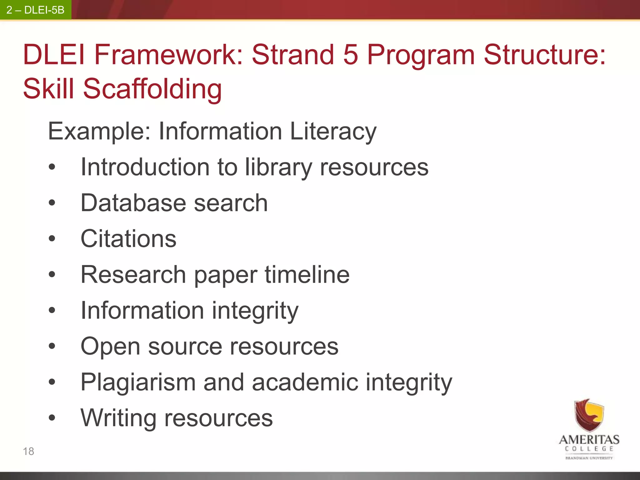 2 – DLEI-5B



   DLEI Framework: Strand 5 Program Structure:
   Skill Scaffolding
        Example: Information Literacy
        • Introduction to library resources
        • Database search
        • Citations
        • Research paper timeline
        • Information integrity
        • Open source resources
        • Plagiarism and academic integrity
        • Writing resources
   18
 