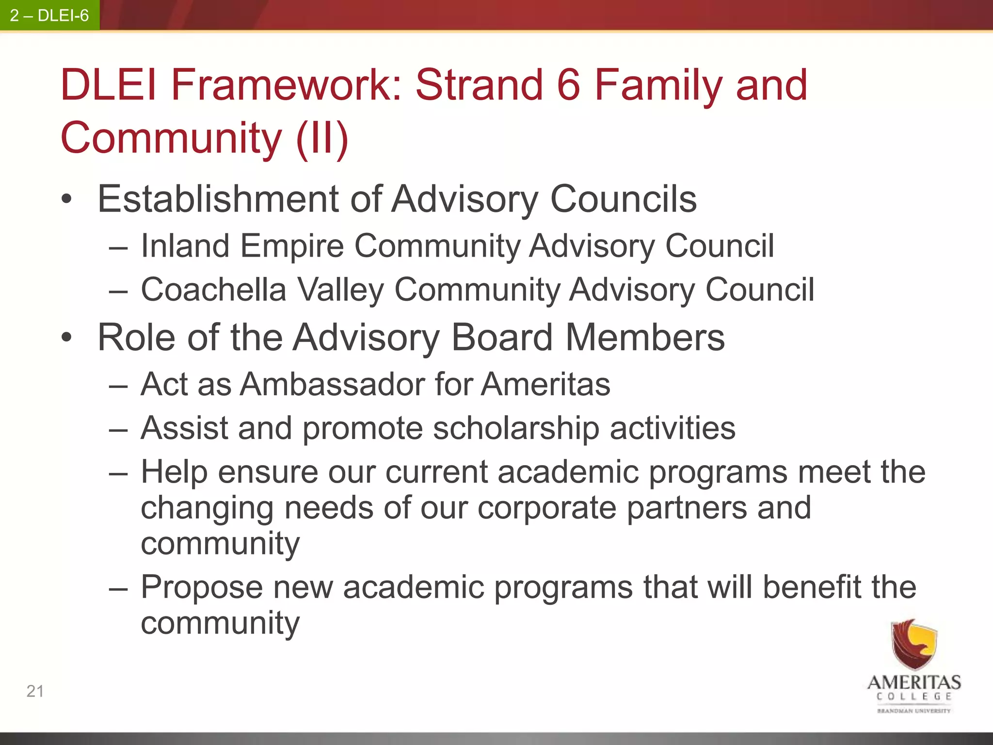 2 – DLEI-6



       DLEI Framework: Strand 6 Family and
       Community (II)
       • Establishment of Advisory Councils
             – Inland Empire Community Advisory Council
             – Coachella Valley Community Advisory Council
       • Role of the Advisory Board Members
             – Act as Ambassador for Ameritas
             – Assist and promote scholarship activities
             – Help ensure our current academic programs meet the
               changing needs of our corporate partners and
               community
             – Propose new academic programs that will benefit the
               community
  21
 