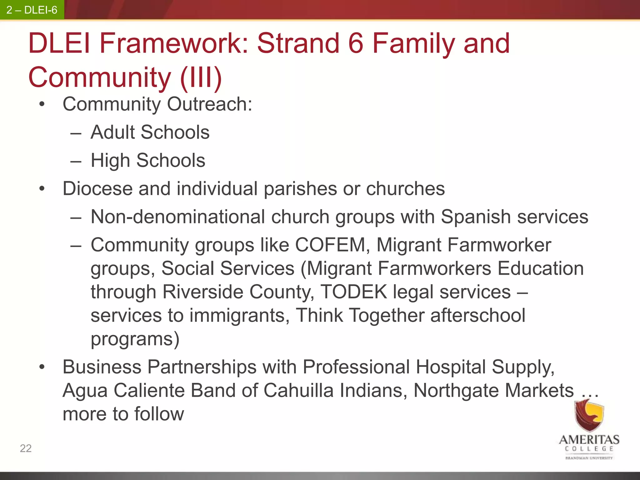 2 – DLEI-6


    DLEI Framework: Strand 6 Family and
    Community (III)
       • Community Outreach:
          – Adult Schools
          – High Schools
       • Diocese and individual parishes or churches
          – Non-denominational church groups with Spanish services
          – Community groups like COFEM, Migrant Farmworker
            groups, Social Services (Migrant Farmworkers Education
            through Riverside County, TODEK legal services –
            services to immigrants, Think Together afterschool
            programs)
       • Business Partnerships with Professional Hospital Supply,
         Agua Caliente Band of Cahuilla Indians, Northgate Markets …
         more to follow
  22
 