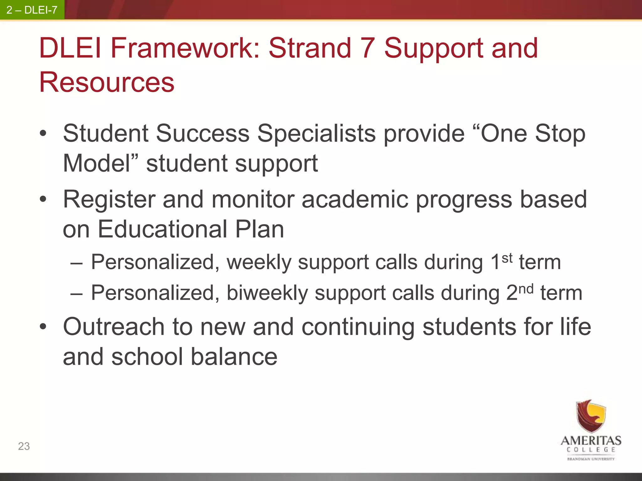 2 – DLEI-7



       DLEI Framework: Strand 7 Support and
       Resources
       • Student Success Specialists provide “One Stop
         Model” student support
       • Register and monitor academic progress based
         on Educational Plan
             – Personalized, weekly support calls during 1st term
             – Personalized, biweekly support calls during 2nd term
       • Outreach to new and continuing students for life
         and school balance


  23
 