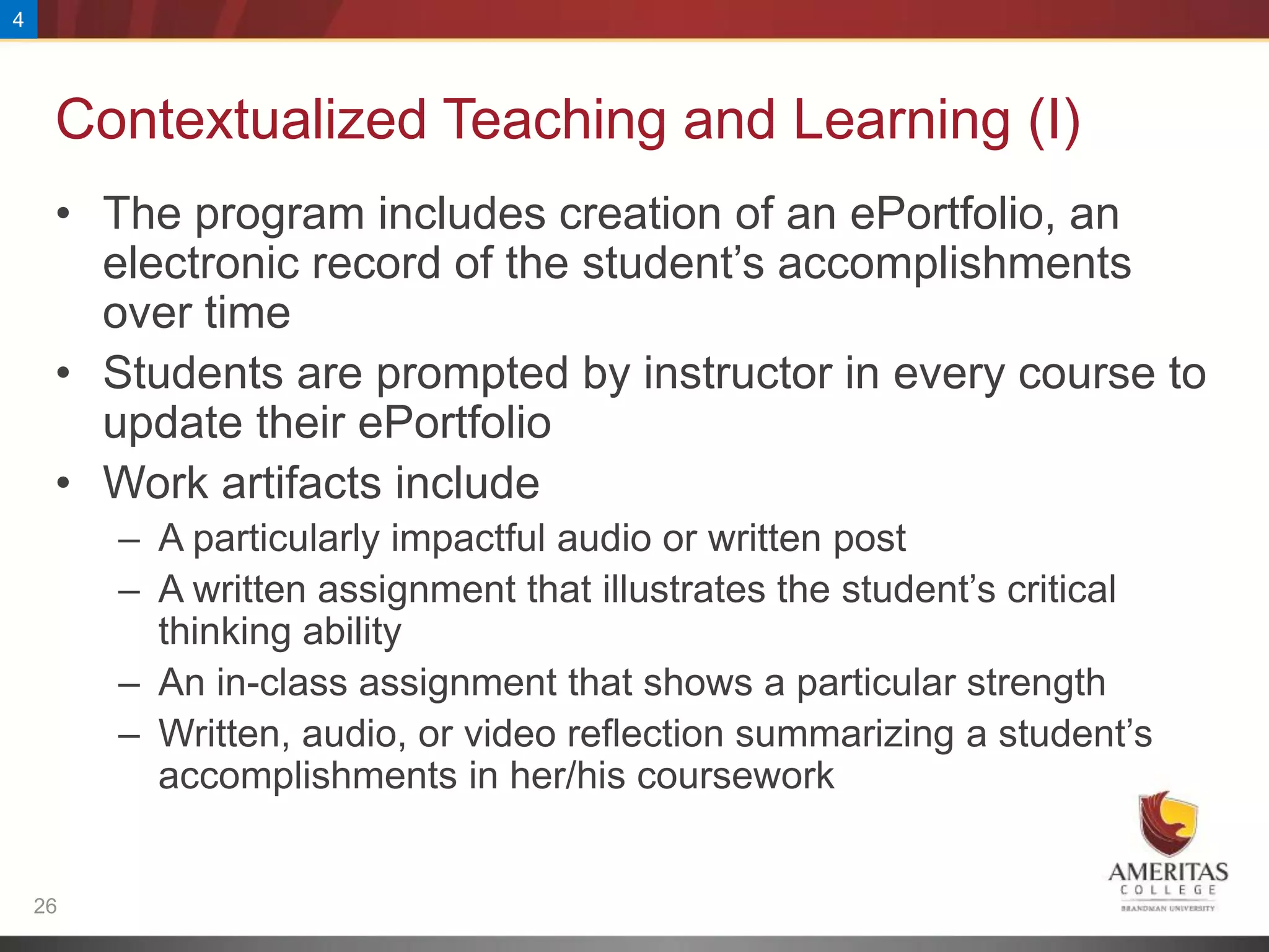 4




     Contextualized Teaching and Learning (I)
     • The program includes creation of an ePortfolio, an
       electronic record of the student’s accomplishments
       over time
     • Students are prompted by instructor in every course to
       update their ePortfolio
     • Work artifacts include
         – A particularly impactful audio or written post
         – A written assignment that illustrates the student’s critical
           thinking ability
         – An in-class assignment that shows a particular strength
         – Written, audio, or video reflection summarizing a student’s
           accomplishments in her/his coursework


    26
 
