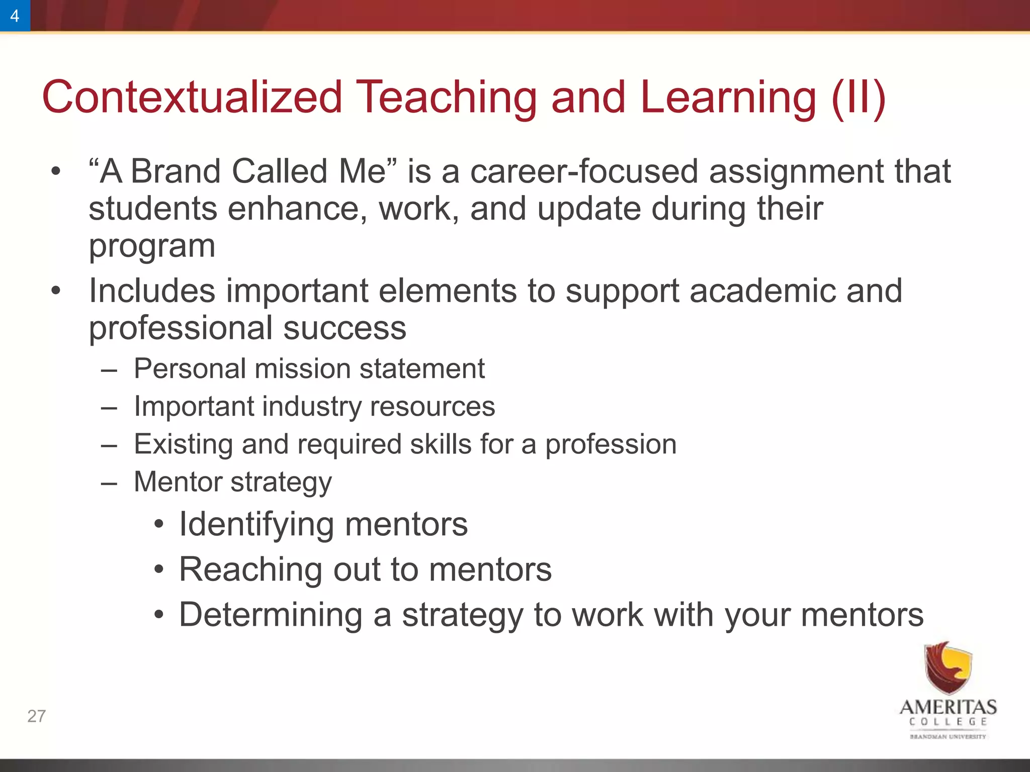 4




     Contextualized Teaching and Learning (II)
         • “A Brand Called Me” is a career-focused assignment that
           students enhance, work, and update during their
           program
         • Includes important elements to support academic and
           professional success
            –   Personal mission statement
            –   Important industry resources
            –   Existing and required skills for a profession
            –   Mentor strategy
                 • Identifying mentors
                 • Reaching out to mentors
                 • Determining a strategy to work with your mentors

    27
 