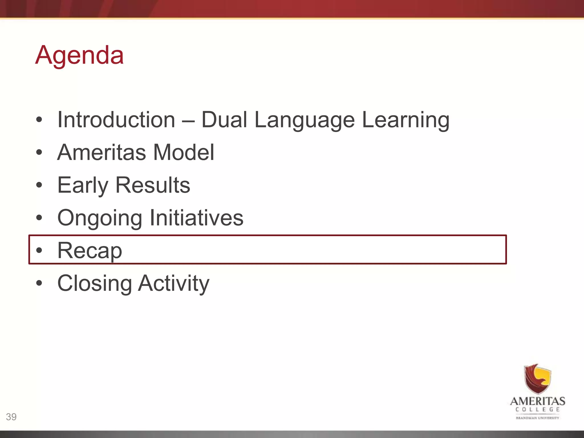 Agenda

     •   Introduction – Dual Language Learning
     •   Ameritas Model
     •   Early Results
     •   Ongoing Initiatives
     •   Recap
     •   Closing Activity




39
 