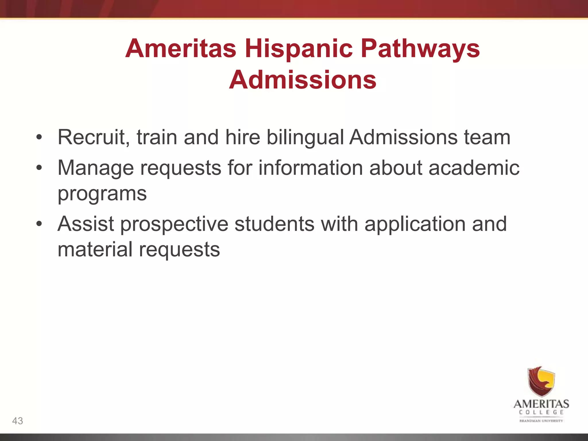 Ameritas Hispanic Pathways
                     Admissions
                            Language
     • Recruit, train andhire bilingual
                            Level         Admissions team
     • Manage requests for information about academic
        programs
       Internet
     • Access prospective students with application and
        Assist           Language & Program
        material requestsOutcomes




43
 
