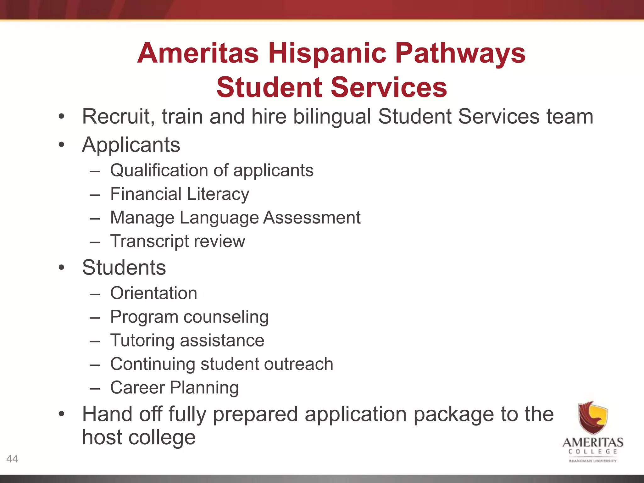 Ameritas Hispanic Pathways
                    Student Services
     • Recruit, train and hire bilingual Student Services team
     • Applicants
         – Qualification of applicants
         – Financial Literacy
         – Manage Language Assessment
     Internet
         – Transcript review
     Access                 Language & Program
     • Students            Outcomes
        –   Orientation
        –   Program counseling
        –   Tutoring assistance
        –   Continuing student outreach
        –   Career Planning
     • Hand off fully prepared application package to the
       host college
44
 