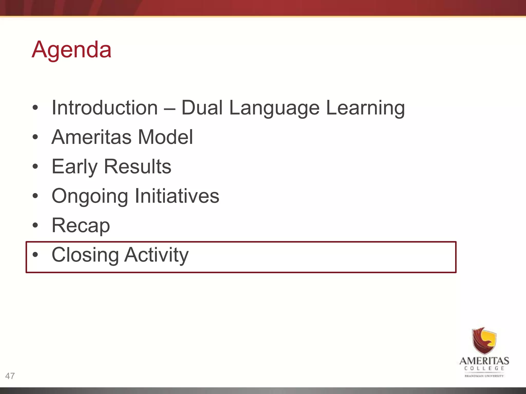 Agenda

     •   Introduction – Dual Language Learning
     •   Ameritas Model
     •   Early Results
     •   Ongoing Initiatives
     •   Recap
     •   Closing Activity




47
 