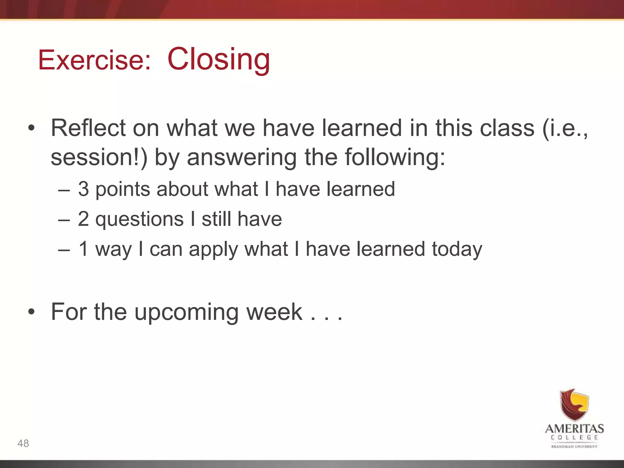 Exercise: Closing

 • Reflect on what we have learned in this class (i.e.,
   session!) by answering the following:
      – 3 points about what I have learned
      – 2 questions I still have
      – 1 way I can apply what I have learned today


 • For the upcoming week . . .




48
 