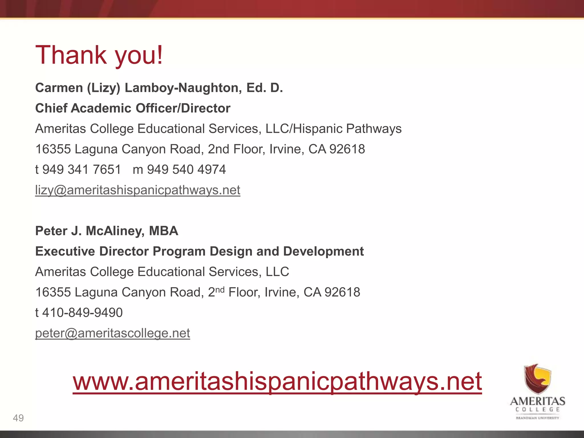 Thank you!
     Carmen (Lizy) Lamboy-Naughton, Ed. D.
     Chief Academic Officer/Director
     Ameritas College Educational Services, LLC/Hispanic Pathways
     16355 Laguna Canyon Road, 2nd Floor, Irvine, CA 92618
     t 949 341 7651 m 949 540 4974
     lizy@ameritashispanicpathways.net


     Peter J. McAliney, MBA
     Executive Director Program Design and Development
     Ameritas College Educational Services, LLC
     16355 Laguna Canyon Road, 2nd Floor, Irvine, CA 92618
     t 410-849-9490
     peter@ameritascollege.net



           www.ameritashispanicpathways.net
49
 