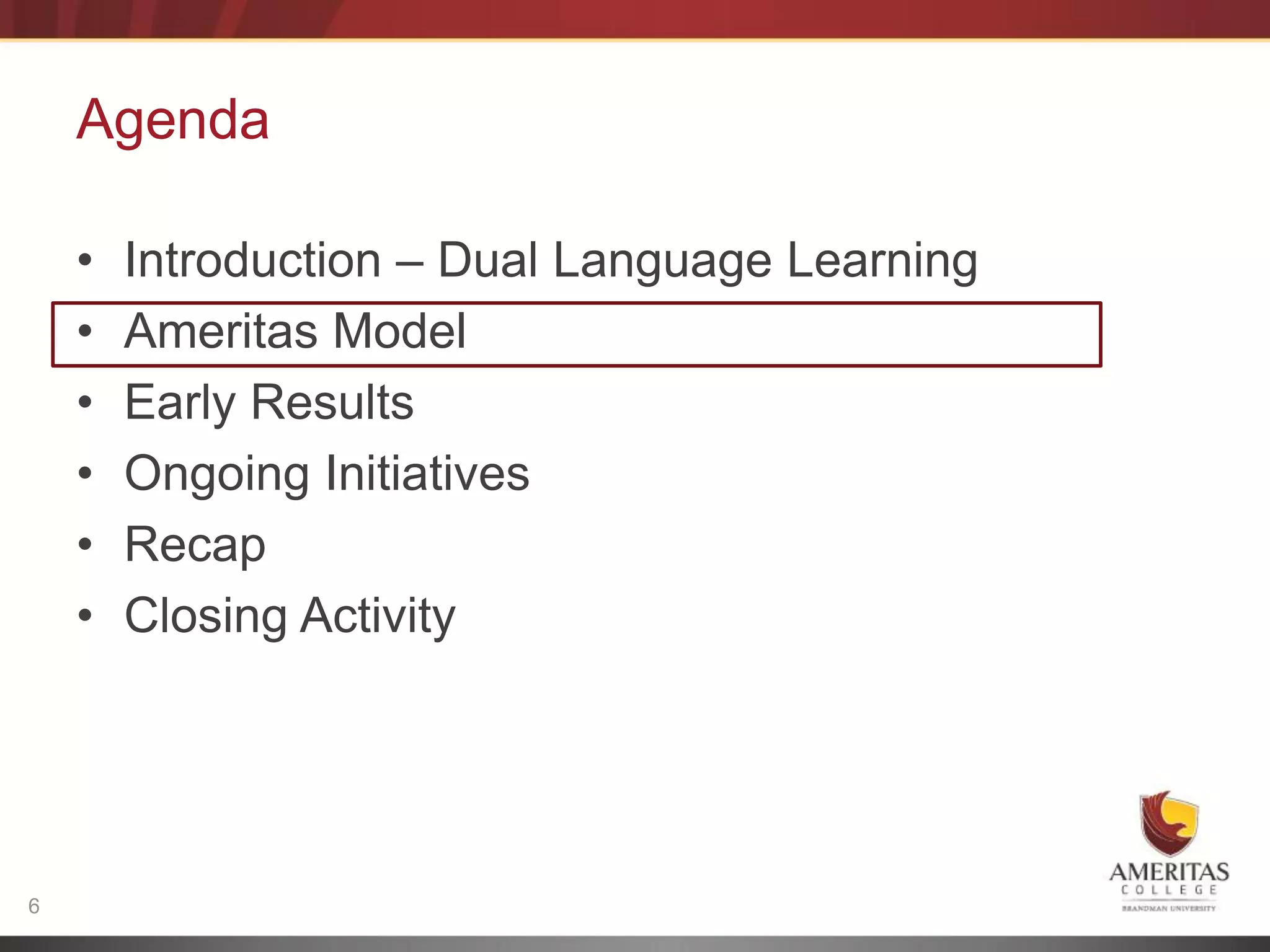 Agenda

    •   Introduction – Dual Language Learning
    •   Ameritas Model
    •   Early Results
    •   Ongoing Initiatives
    •   Recap
    •   Closing Activity




6
 