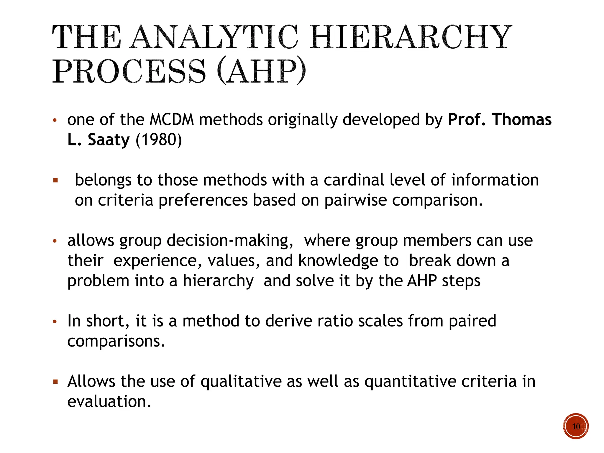 • one of the MCDM methods originally developed by Prof. Thomas
L. Saaty (1980)
 belongs to those methods with a cardinal level of information
on criteria preferences based on pairwise comparison.
• allows group decision-making, where group members can use
their experience, values, and knowledge to break down a
problem into a hierarchy and solve it by the AHP steps
• In short, it is a method to derive ratio scales from paired
comparisons.
 Allows the use of qualitative as well as quantitative criteria in
evaluation.
10
 