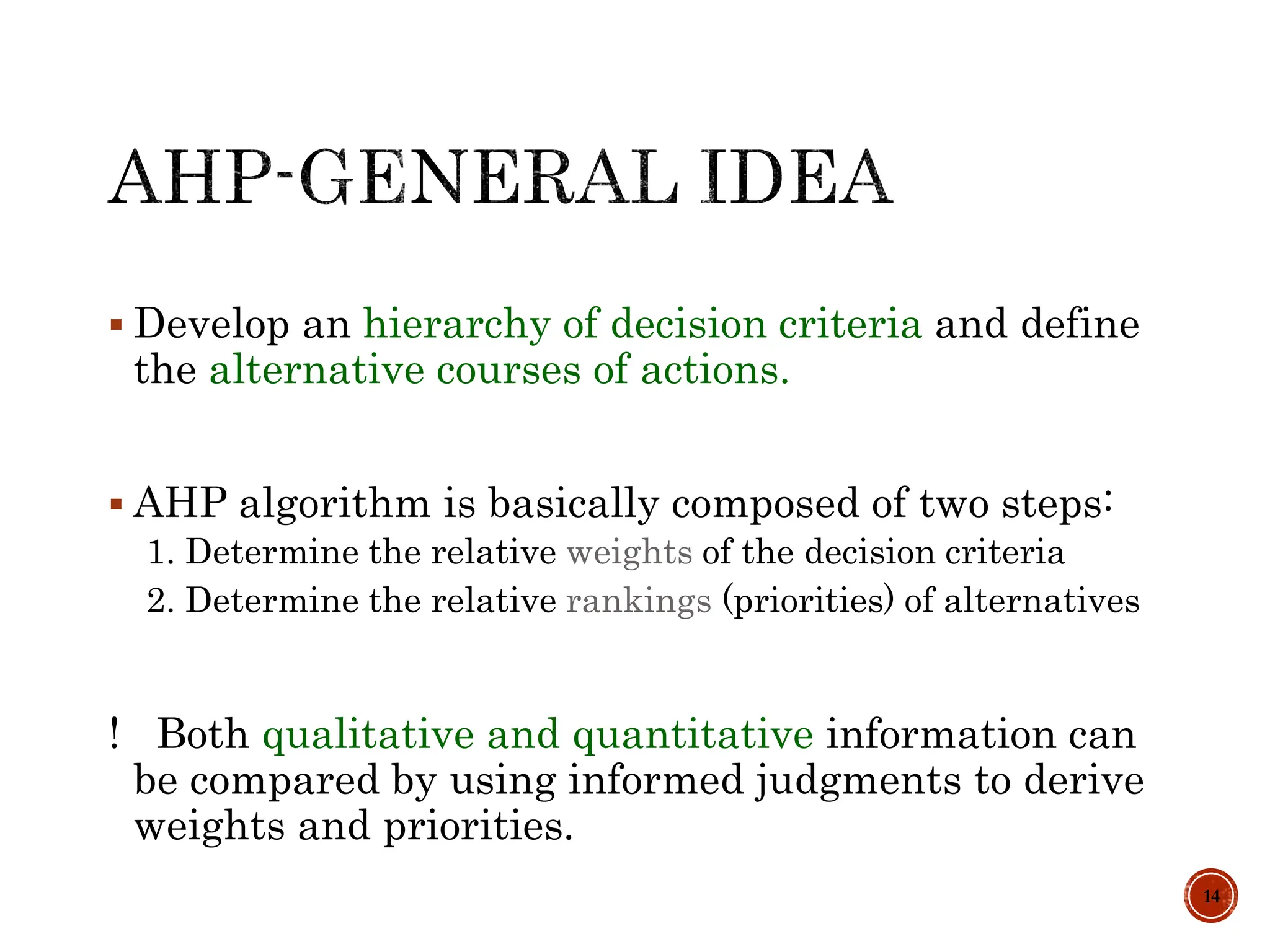  Develop an hierarchy of decision criteria and define
the alternative courses of actions.
 AHP algorithm is basically composed of two steps:
1. Determine the relative weights of the decision criteria
2. Determine the relative rankings (priorities) of alternatives
! Both qualitative and quantitative information can
be compared by using informed judgments to derive
weights and priorities.
14
 