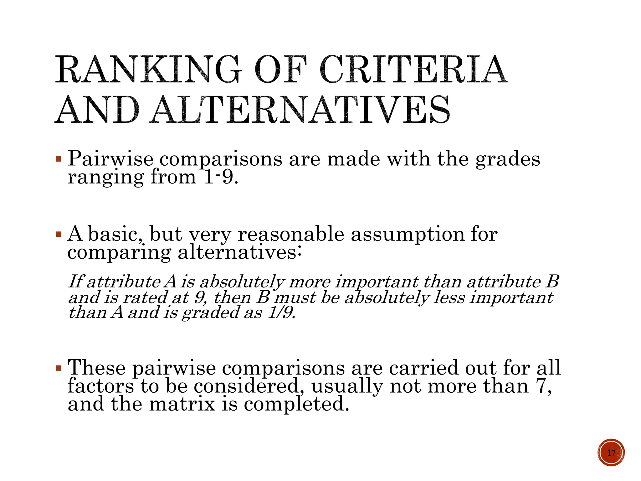  Pairwise comparisons are made with the grades
ranging from 1-9.
 A basic, but very reasonable assumption for
comparing alternatives:
If attribute A is absolutely more important than attribute B
and is rated at 9, then B must be absolutely less important
than A and is graded as 1/9.
 These pairwise comparisons are carried out for all
factors to be considered, usually not more than 7,
and the matrix is completed.
17
 