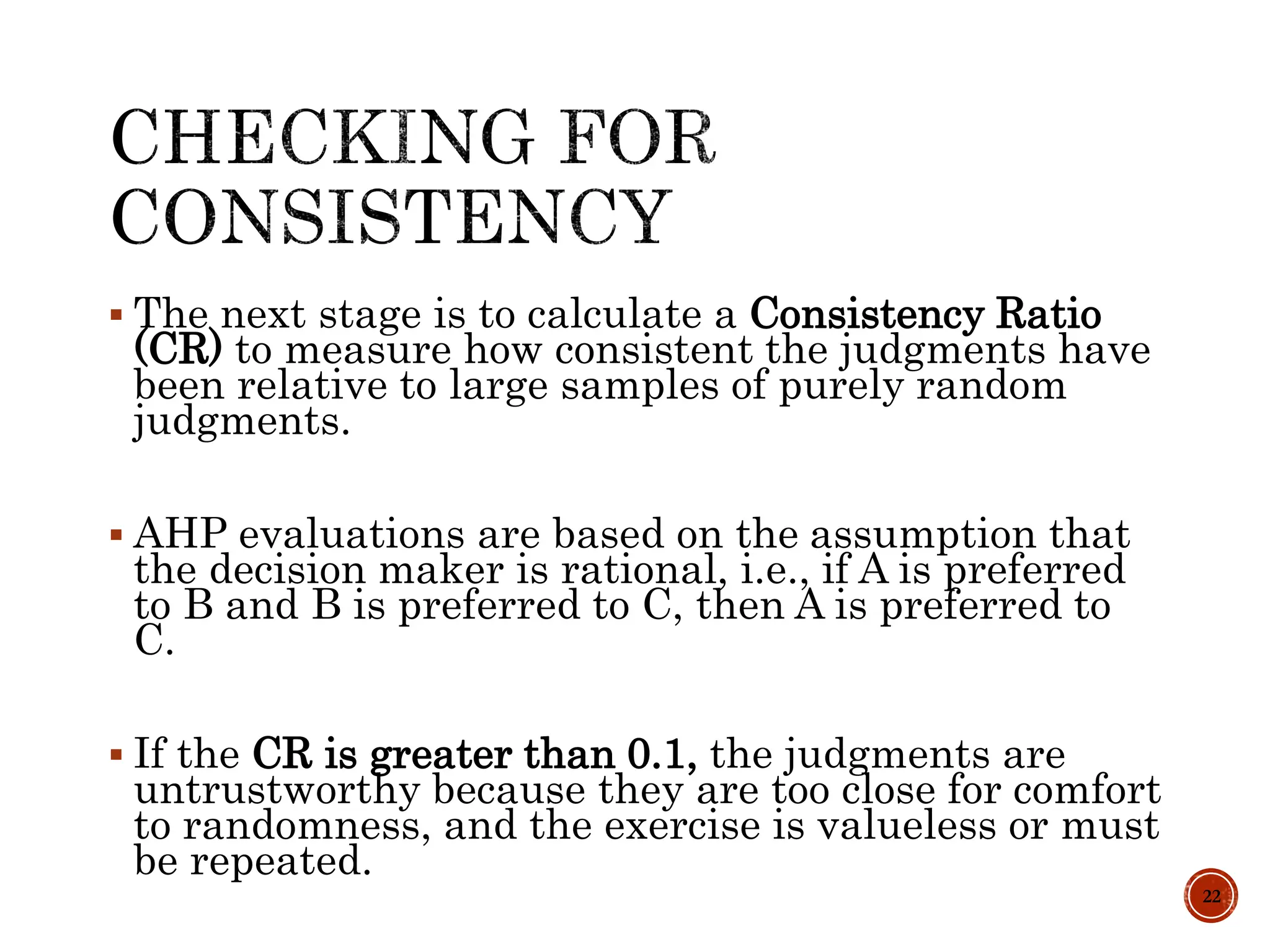 The next stage is to calculate a Consistency Ratio
(CR) to measure how consistent the judgments have
been relative to large samples of purely random
judgments.
 AHP evaluations are based on the assumption that
the decision maker is rational, i.e., if A is preferred
to B and B is preferred to C, then A is preferred to
C.
 If the CR is greater than 0.1, the judgments are
untrustworthy because they are too close for comfort
to randomness, and the exercise is valueless or must
be repeated.
22
 