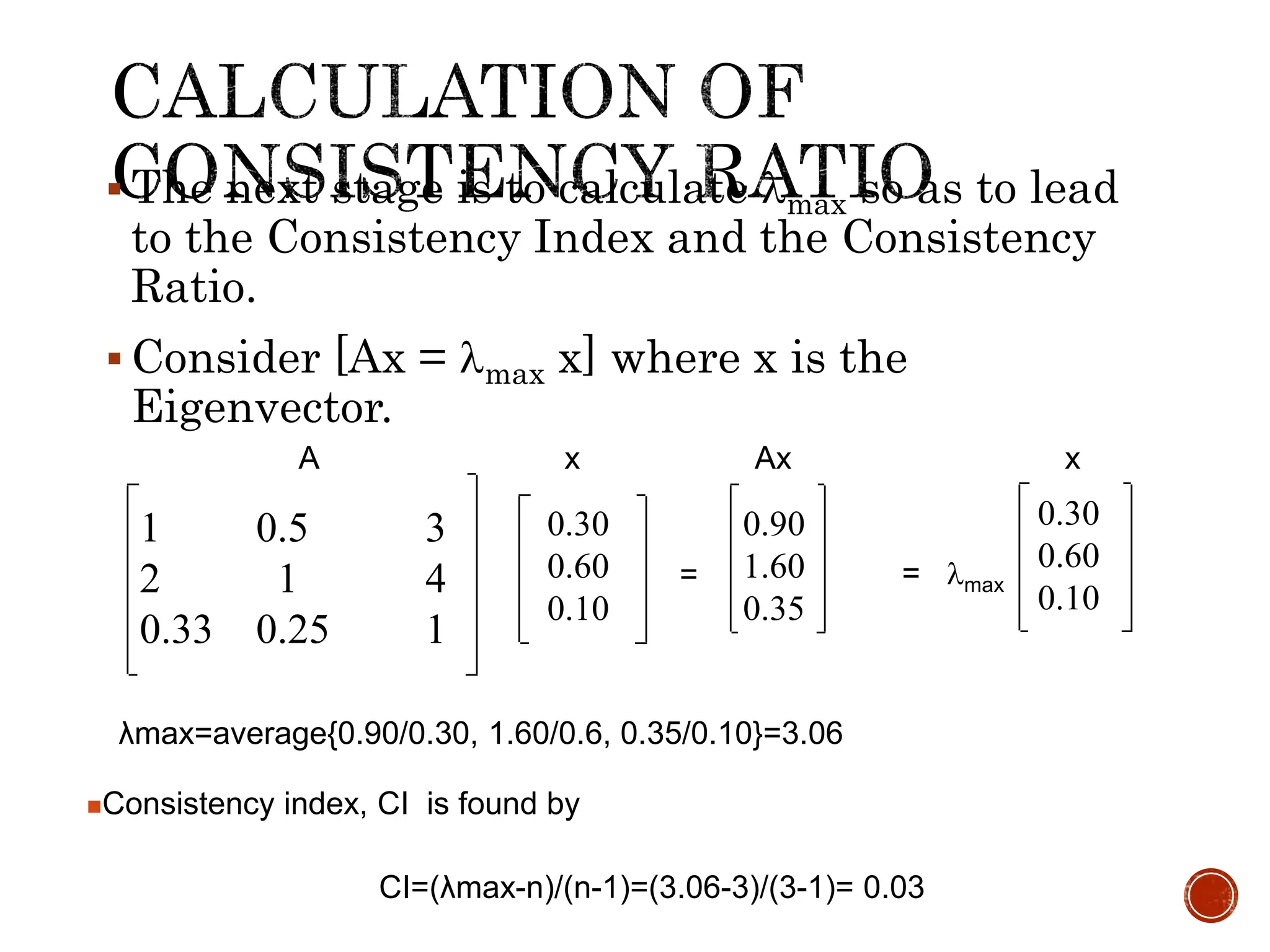  The next stage is to calculate max so as to lead
to the Consistency Index and the Consistency
Ratio.
 Consider [Ax = max x] where x is the
Eigenvector.
0.30
0.60
0.10
1 0.5 3
2 1 4
0.33 0.25 1
0.90
1.60
0.35
= = max
λmax=average{0.90/0.30, 1.60/0.6, 0.35/0.10}=3.06
0.30
0.60
0.10
A x Ax x
Consistency index, CI is found by
CI=(λmax-n)/(n-1)=(3.06-3)/(3-1)= 0.03
 