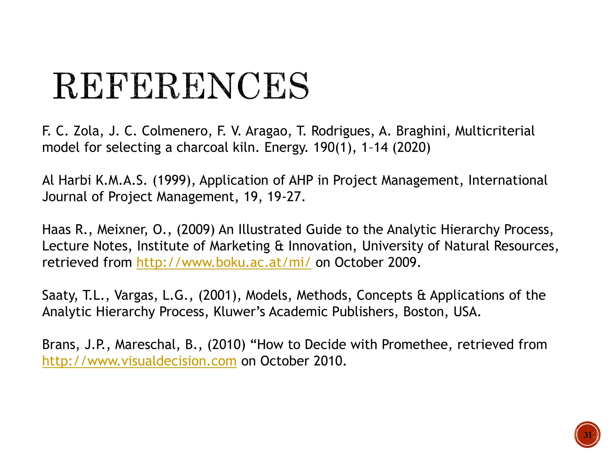 31
F. C. Zola, J. C. Colmenero, F. V. Aragao, T. Rodrigues, A. Braghini, Multicriterial
model for selecting a charcoal kiln. Energy. 190(1), 1–14 (2020)
Al Harbi K.M.A.S. (1999), Application of AHP in Project Management, International
Journal of Project Management, 19, 19-27.
Haas R., Meixner, O., (2009) An Illustrated Guide to the Analytic Hierarchy Process,
Lecture Notes, Institute of Marketing & Innovation, University of Natural Resources,
retrieved from http://www.boku.ac.at/mi/ on October 2009.
Saaty, T.L., Vargas, L.G., (2001), Models, Methods, Concepts & Applications of the
Analytic Hierarchy Process, Kluwer’s Academic Publishers, Boston, USA.
Brans, J.P., Mareschal, B., (2010) “How to Decide with Promethee, retrieved from
http://www.visualdecision.com on October 2010.
 
