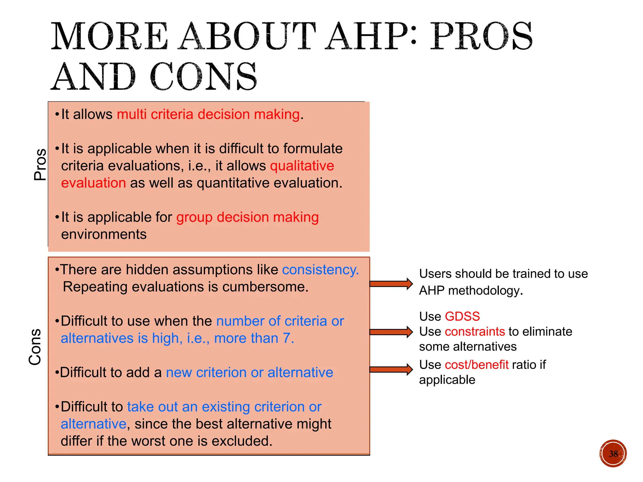 38
•There are hidden assumptions like consistency.
Repeating evaluations is cumbersome.
•Difficult to use when the number of criteria or
alternatives is high, i.e., more than 7.
•Difficult to add a new criterion or alternative
•Difficult to take out an existing criterion or
alternative, since the best alternative might
differ if the worst one is excluded.
Users should be trained to use
AHP methodology.
Use GDSS
Use constraints to eliminate
some alternatives
Use cost/benefit ratio if
applicable
Pros
Cons
•It allows multi criteria decision making.
•It is applicable when it is difficult to formulate
criteria evaluations, i.e., it allows qualitative
evaluation as well as quantitative evaluation.
•It is applicable for group decision making
environments
 
