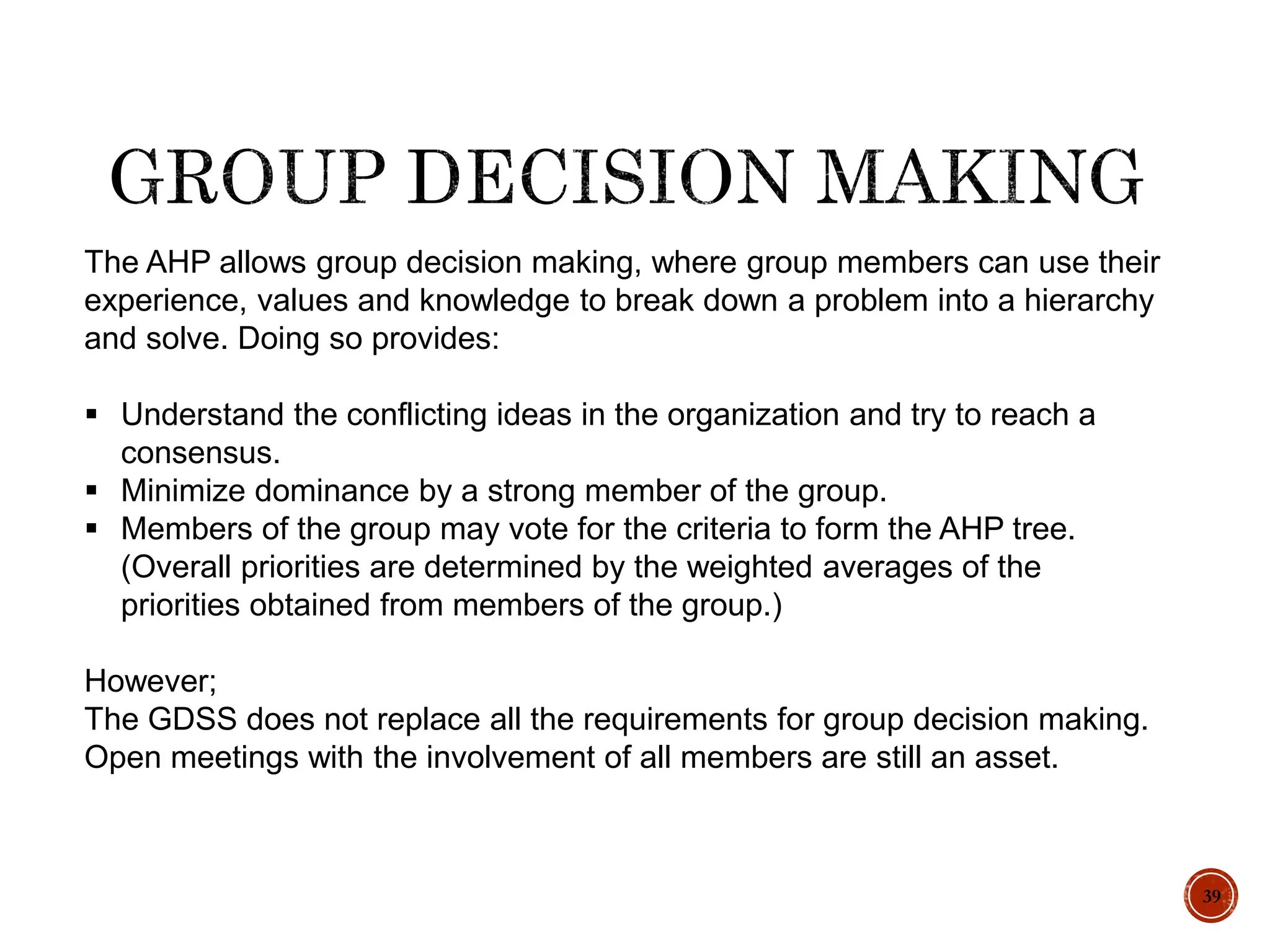 39
The AHP allows group decision making, where group members can use their
experience, values and knowledge to break down a problem into a hierarchy
and solve. Doing so provides:
 Understand the conflicting ideas in the organization and try to reach a
consensus.
 Minimize dominance by a strong member of the group.
 Members of the group may vote for the criteria to form the AHP tree.
(Overall priorities are determined by the weighted averages of the
priorities obtained from members of the group.)
However;
The GDSS does not replace all the requirements for group decision making.
Open meetings with the involvement of all members are still an asset.
 