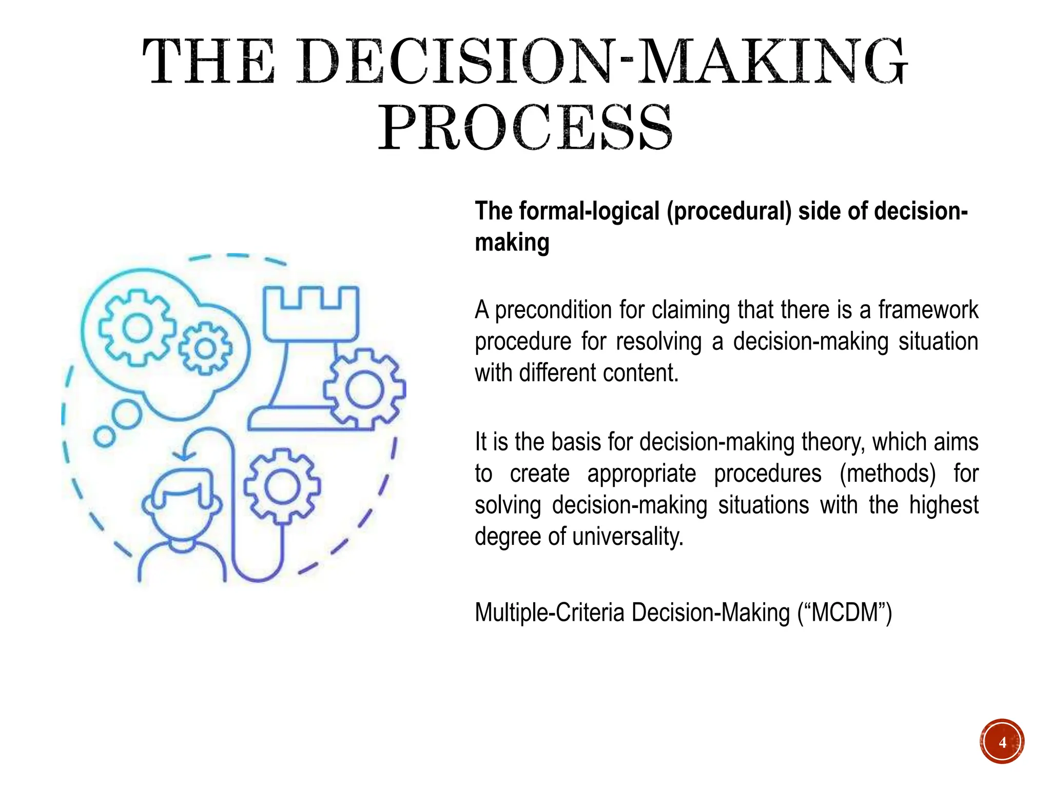 4
A precondition for claiming that there is a framework
procedure for resolving a decision-making situation
with different content.
The formal-logical (procedural) side of decision-
making
It is the basis for decision-making theory, which aims
to create appropriate procedures (methods) for
solving decision-making situations with the highest
degree of universality.
Multiple-Criteria Decision-Making (“MCDM”)
 