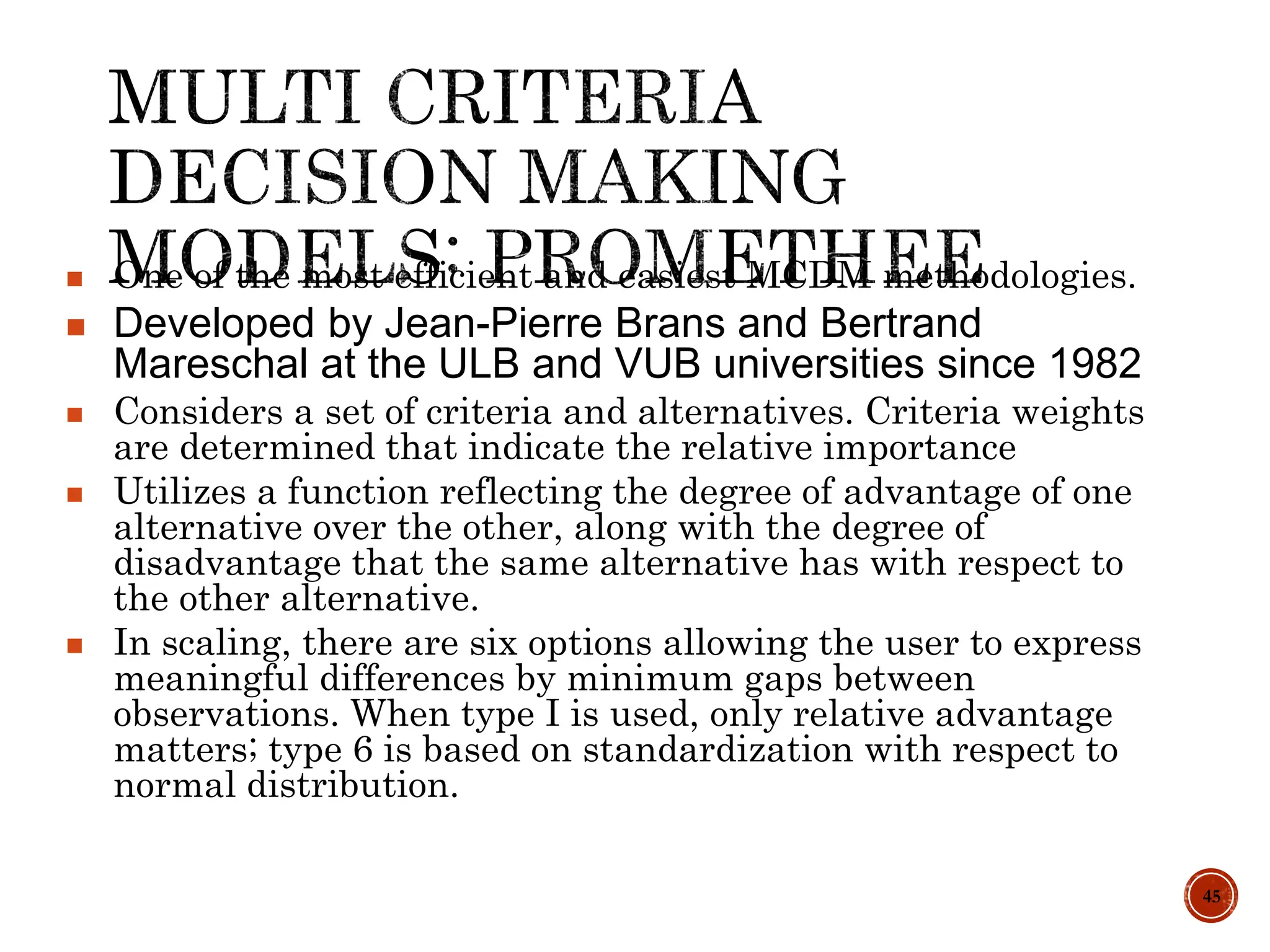 45
 One of the most efficient and easiest MCDM methodologies.
 Developed by Jean-Pierre Brans and Bertrand
Mareschal at the ULB and VUB universities since 1982
 Considers a set of criteria and alternatives. Criteria weights
are determined that indicate the relative importance
 Utilizes a function reflecting the degree of advantage of one
alternative over the other, along with the degree of
disadvantage that the same alternative has with respect to
the other alternative.
 In scaling, there are six options allowing the user to express
meaningful differences by minimum gaps between
observations. When type I is used, only relative advantage
matters; type 6 is based on standardization with respect to
normal distribution.
 