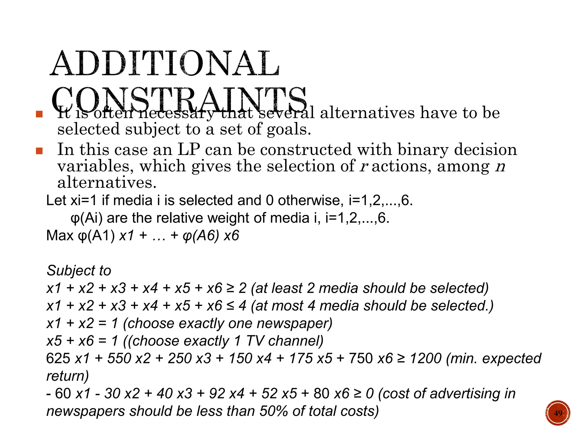 49
 It is often necessary that several alternatives have to be
selected subject to a set of goals.
 In this case an LP can be constructed with binary decision
variables, which gives the selection of r actions, among n
alternatives.
Let xi=1 if media i is selected and 0 otherwise, i=1,2,...,6.
φ(Ai) are the relative weight of media i, i=1,2,...,6.
Max φ(A1) x1 + … + φ(A6) x6
Subject to
x1 + x2 + x3 + x4 + x5 + x6 ≥ 2 (at least 2 media should be selected)
x1 + x2 + x3 + x4 + x5 + x6 ≤ 4 (at most 4 media should be selected.)
x1 + x2 = 1 (choose exactly one newspaper)
x5 + x6 = 1 ((choose exactly 1 TV channel)
625 x1 + 550 x2 + 250 x3 + 150 x4 + 175 x5 + 750 x6 ≥ 1200 (min. expected
return)
- 60 x1 - 30 x2 + 40 x3 + 92 x4 + 52 x5 + 80 x6 ≥ 0 (cost of advertising in
newspapers should be less than 50% of total costs)
 