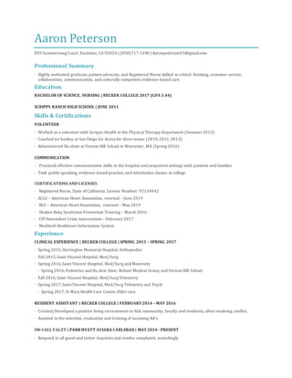 Aaron Peterson
859 Summersong Court, Encinitas, CA 92024 | (858)717-1490 | Aaronpeterson93@gmail.com
Professional Summary
· Highly motivated graduate,patient advocate, and Registered Nurse skilled in critical thinking, customer service,
collaboration, communication, and culturally competent evidence-based care
Education
BACHELOR OF SCIENCE, NURSING | BECKER COLLEGE 2017 (GPA 3.44)
SCRIPPS RANCH HIGH SCHOOL | JUNE 2011
Skills & Certifications
VOLUNTEER
· Worked as a volunteer with Scripps Health in the Physical Therapy department (Summer 2013)
· Coached ice hockey at San Diego Ice Arena for three teams (2010,2011,2013)
· Administered flu shots at Vernon Hill School in Worcester, MA (Spring 2016)
COMMUNICATION
· Practiced effective communication skills in the hospital and outpatient settings with patients and families
· Took publicspeaking, evidence-based practice, and informatics classes in college
CERTIFICATIONS AND LICENSES
· Registered Nurse, State of California, License Number: 95134942
· ACLS – American Heart Association, renewal – June 2019
· BLS – American Heart Association, renewal – May 2019
· Shaken Baby Syndrome Prevention Training – March 2016
· CPI Nonviolent Crisis Intervention – February 2017
· Meditech and EPIC Healthcare Information Systems
Experience
FLU CLINIC RN ∣ RADY CHILDREN’S PHYSICIAN MANAGEMENT SERVICES ∣ AUGUST 2017 – PRESENT
· Diligently providing flu vaccinations to patients of varying ages as per CDC guidelines. Routinely interacting with
patients while answering questions about potential side effects and other issues related to the vaccination process
· Trained to document with EPIC documentation software
REGISTERED NURSE ∣ ROHEALTH ∣ AUGUST 2017 – PRESENT
· Hired as a per diem school nurse, working 12 to 30 hours weekly
· Observed the physical and mentaldevelopments of students and provided medical care to students, staff,and visitors,
including emergency medical services
ON-CALL VALET ∣ PARK HYATT AVIARA CARLSBAD∣ MAY2014 - PRESENT
· Respond to all guest and visitor inquiries and resolve complaints accordingly
· Anticipate guest requirements and demonstrate a genuine desire to meet and exceed them
· Highly skilled in retrieving and parking vehicles courteously, timely and carefully
CLINICAL EXPERIENCE | BECKER COLLEGE | SPRING 2015 – SPRING 2017
· Spring 2015,Harrington Memorial Hospital, Orthopedics
· Fall 2015,Saint Vincent Hospital, Med/Surg
· Spring 2016,Saint Vincent Hospital, Med/Surg and Maternity
 