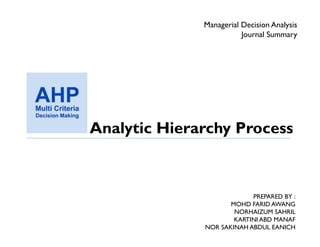 Managerial Decision Analysis
                         Journal Summary




Analytic Hierarchy Process



                           PREPARED BY :
                     MOHD FARID AWANG
                      NORHAIZUM SAHRIL
                      KARTINI ABD MANAF
              NOR SAKINAH ABDUL EANICH
 