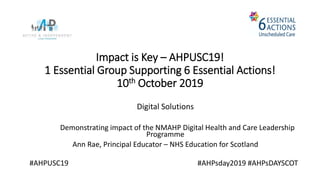 Impact is Key – AHPUSC19!
1 Essential Group Supporting 6 Essential Actions!
10th October 2019
Digital Solutions
Demonstrating impact of the NMAHP Digital Health and Care Leadership
Programme
Ann Rae, Principal Educator – NHS Education for Scotland
#AHPUSC19 #AHPsday2019 #AHPsDAYSCOT
 