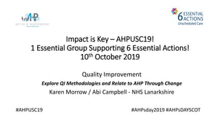 Impact is Key – AHPUSC19!
1 Essential Group Supporting 6 Essential Actions!
10th October 2019
Quality Improvement
Explore QI Methodologies and Relate to AHP Through Change
Karen Morrow / Abi Campbell - NHS Lanarkshire
#AHPUSC19 #AHPsday2019 #AHPsDAYSCOT
 