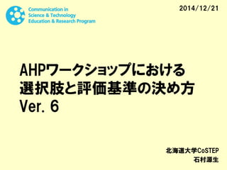 AHPワークショップにおける
選択肢と評価基準の決め方
Ver. 6
北海道大学CoSTEP
石村源生
2014/12/21
 
