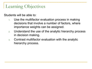 Learning Objectives
Students will be able to:
1. Use the multifactor evaluation process in making
decisions that involve a number of factors, where
importance weights can be assigned.
2. Understand the use of the analytic hierarchy process
in decision making.
3. Contrast multifactor evaluation with the analytic
hierarchy process.
 