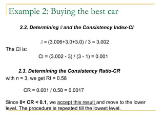 2.2. Determining  and the Consistency Index-CI
 = (3.006+3.0+3.0) / 3 = 3.002
The CI is:
CI = (3.002 - 3) / (3 - 1) = 0.001
2.3. Determining the Consistency Ratio-CR
with n = 3, we get RI = 0.58
CR = 0.001 / 0.58 = 0.0017
Since 0< CR < 0.1, we accept this result and move to the lower
level. The procedure is repeated till the lowest level.
Example 2: Buying the best car
 