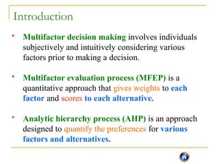 Introduction
 Multifactor decision making involves individuals
subjectively and intuitively considering various
factors prior to making a decision.
 Multifactor evaluation process (MFEP) is a
quantitative approach that gives weights to each
factor and scores to each alternative.
 Analytic hierarchy process (AHP) is an approach
designed to quantify the preferences for various
factors and alternatives.
 