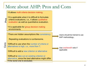 More about AHP: Pros and Cons
42
•There are hidden assumptions like consistency.
Repeating evaluations is cumbersome.
•Difficult to use when the number of criteria or
alternatives is high, i.e., more than 7.
•Difficult to add a new criterion or alternative
•Difficult to take out an existing criterion or
alternative, since the best alternative might differ
if the worst one is excluded.
Users should be trained to use
AHP methodology.
Use cost/benefit ratio if
applicable
Pros
Cons
•It allows multi criteria decision making.
•It is applicable when it is difficult to formulate
criteria evaluations, i.e., it allows qualitative
evaluation as well as quantitative evaluation.
•It is applicable for group decision making
environments
 