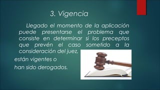 3. Vigencia 
Llegado el momento de la aplicación 
puede presentarse el problema que 
consiste en determinar si los preceptos 
que prevén el caso sometido a la 
consideración del juez, 
están vigentes o 
han sido derogados. 
 