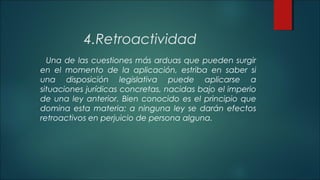 4.Retroactividad 
Una de las cuestiones más arduas que pueden surgir 
en el momento de la aplicación, estriba en saber si 
una disposición legislativa puede aplicarse a 
situaciones jurídicas concretas, nacidas bajo el imperio 
de una ley anterior. Bien conocido es el principio que 
domina esta materia: a ninguna ley se darán efectos 
retroactivos en perjuicio de persona alguna. 
 