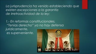 La jurisprudencia ha venido estableciendo que 
existen excepciones a la garantía 
de irretroactividad de la ley: 
1.- En reformas constitucionales. 
“Tenias derecho” ya no hay defensa 
jurídicamente, 
es superveniente. 
 