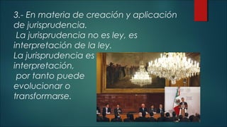 3.- En materia de creación y aplicación 
de jurisprudencia. 
La jurisprudencia no es ley, es 
interpretación de la ley. 
La jurisprudencia es 
interpretación, 
por tanto puede 
evolucionar o 
transformarse. 
 