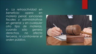 4.- La retroactividad en 
beneficio: opera en 
materia penal; sanciones 
fiscales y administrativas 
en general; y en cualquier 
otro tipo de materias, 
cuando sólo genera 
derechos, no afecta 
terceros, ni contraviene el 
orden público. 
 