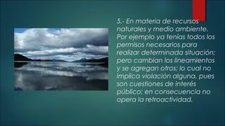 5.- En materia de recursos 
naturales y medio ambiente. 
Por ejemplo ya tenías todos los 
permisos necesarios para 
realizar determinada situación; 
pero cambian los lineamientos 
y se agregan otros; lo cual no 
implica violación alguna, pues 
son cuestiones de interés 
público; en consecuencia no 
opera la retroactividad. 
 
