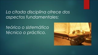 La citada disciplina ofrece dos 
aspectos fundamentales: 
teórico o sistemático 
técnico o práctico. 
 