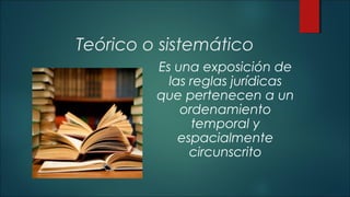 Teórico o sistemático 
Es una exposición de 
las reglas jurídicas 
que pertenecen a un 
ordenamiento 
temporal y 
espacialmente 
circunscrito 
 