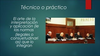 Técnico o práctico 
El arte de la 
interpretación 
y aplicación (le 
las normas 
(legales o 
consuetudinari 
as) que lo 
integran 
 