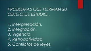 PROBLEMAS QUE FORMAN SU 
OBJETO DE ESTUDIO.. 
1. Interpretación. 
2. Integración. 
3. Vigencia. 
4. Retroactividad. 
5. Conflictos de leyes. 
 