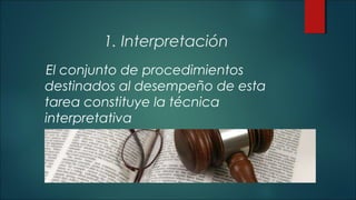 1. Interpretación 
El conjunto de procedimientos 
destinados al desempeño de esta 
tarea constituye la técnica 
interpretativa 
 