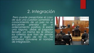 2. Integración 
Pero puede presentarse el caso 
de que una cuestión sometida al 
conocimiento de un juez no se 
encuentre prevista en el 
ordenamiento positivo. Si existe 
una laguna, debe el juzgador 
llenarla. La misma ley le ofrece 
los criterios que han de servirle 
para el logro de tal fin. Tal 
actividad conviene el nombre 
de integración. 
 