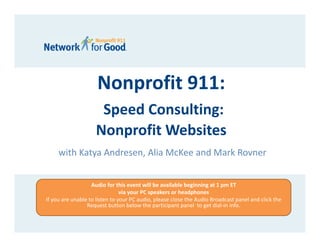 Nonprofit 911:
                     Speed Consulting: 
                    Nonprofit Websites
     with Katya Andresen, Alia McKee and Mark Rovner


                   Audio for this event will be available beginning at 1 pm ET 
                                via your PC speakers or headphones 
If you are unable to listen to your PC audio, please close the Audio Broadcast panel and click the 
                 Request button below the participant panel  to get dial‐in info.
 